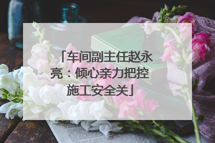 车间副主任赵永亮：倾心亲力把控施工安全关