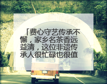 费心守艺传承不懈，家乡名茶香远益清，这位非遗传承人很忙碌也很值得总结