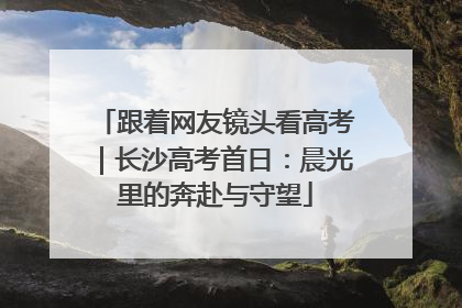 跟着网友镜头看高考｜长沙高考首日：晨光里的奔赴与守望