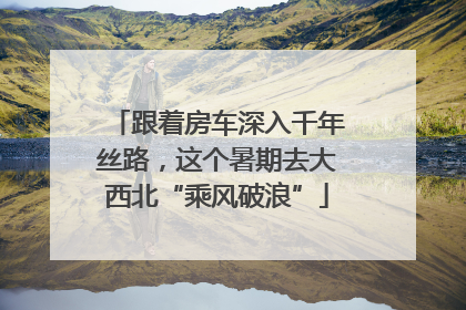 跟着房车深入千年丝路，这个暑期去大西北“乘风破浪”
