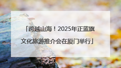 跨越山海！2025年正蓝旗文化旅游推介会在厦门举行