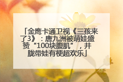 金鹰卡通卫视《三孩来了3》：唐九洲被萌娃盛赞“100块腹肌”，井胧带娃有梗超欢乐