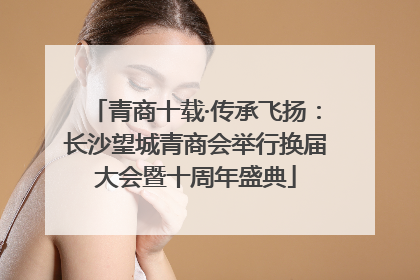 青商十载·传承飞扬：长沙望城青商会举行换届大会暨十周年盛典