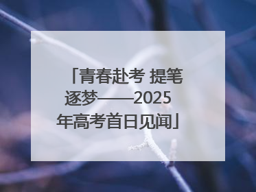 青春赴考 提笔逐梦——2025年高考首日见闻