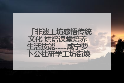 非遗工坊感悟传统文化 烘焙课堂培养生活技能……咸宁萝卜公社研学工坊街焕新迎“双节”