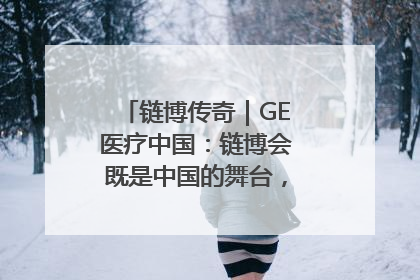 链博传奇｜GE医疗中国：链博会既是中国的舞台，也是世界的橱窗