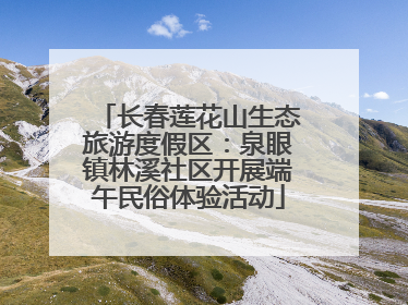 长春莲花山生态旅游度假区：泉眼镇林溪社区开展端午民俗体验活动