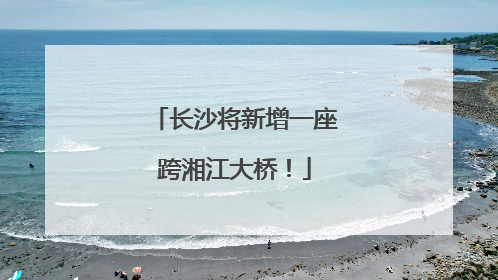 长沙将新增一座跨湘江大桥！