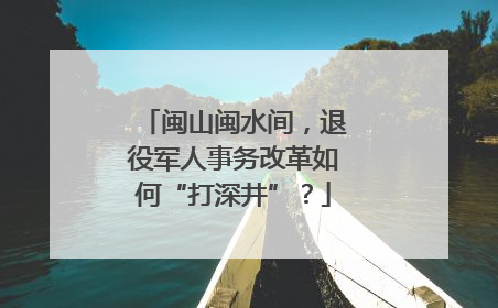 闽山闽水间，退役军人事务改革如何“打深井”？