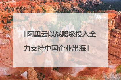 阿里云以战略级投入全力支持中国企业出海