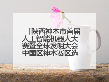 陕西神木市首届人工智能机器人大赛暨全球发明大会中国区神木赛区选拔赛隆重举行