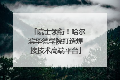 院士领衔！哈尔滨华德学院打造焊接技术高端平台