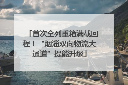 首次全列重箱满载回程！“烟淄双向物流大通道”提能升级