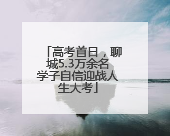 高考首日，聊城5.3万余名学子自信迎战人生大考