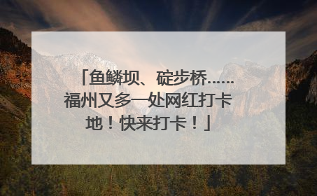 鱼鳞坝、碇步桥……福州又多一处网红打卡地！快来打卡！