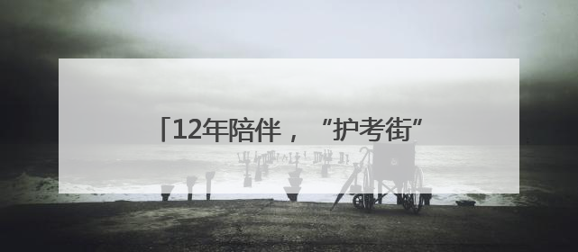 12年陪伴，“护考街”“护考楼”亮相考点周边