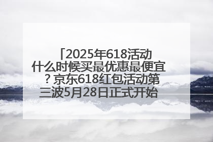 2025年618活动什么时候买最优惠最便宜？京东618红包活动第三波5月28日正式开始附满减优惠攻略一览