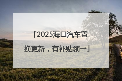 2025海口汽车置换更新，有补贴领→