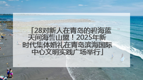 28对新人在青岛的碧海蓝天间海誓山盟！2025年新时代集体婚礼在青岛滨海国际中心文明实践广场举行