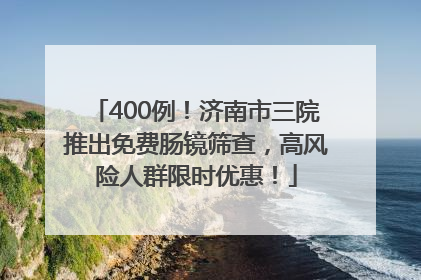 400例！济南市三院推出免费肠镜筛查，高风险人群限时优惠！