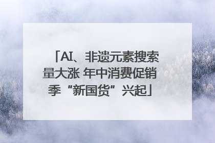 AI、非遗元素搜索量大涨 年中消费促销季“新国货”兴起